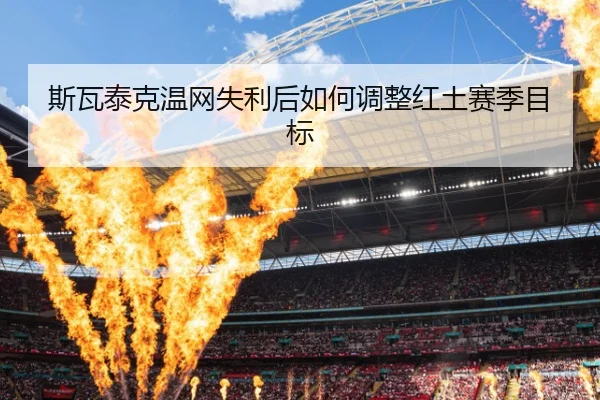 斯瓦泰克温网失利后如何调整红土赛季目标