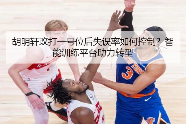 胡明轩改打一号位后失误率如何控制？智能训练平台助力转型